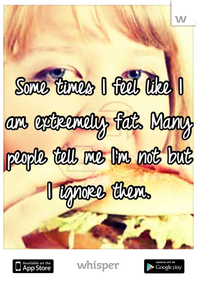 Some times I feel like I am extremely fat. Many people tell me I'm not but I ignore them.