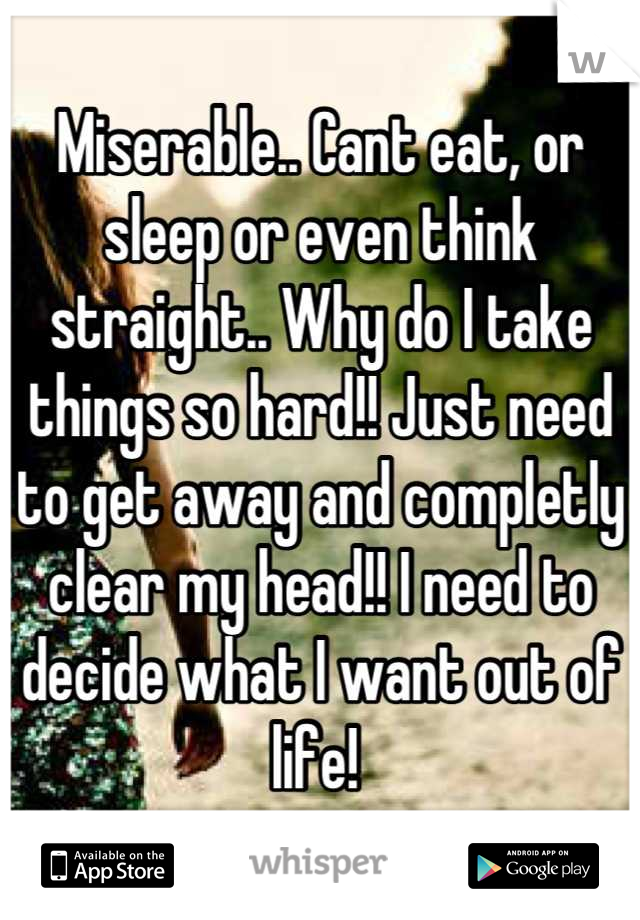 Miserable.. Cant eat, or sleep or even think straight.. Why do I take things so hard!! Just need to get away and completly clear my head!! I need to decide what I want out of life! 