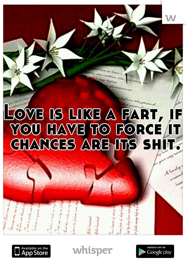 Love is like a fart, if you have to force it chances are its shit.
