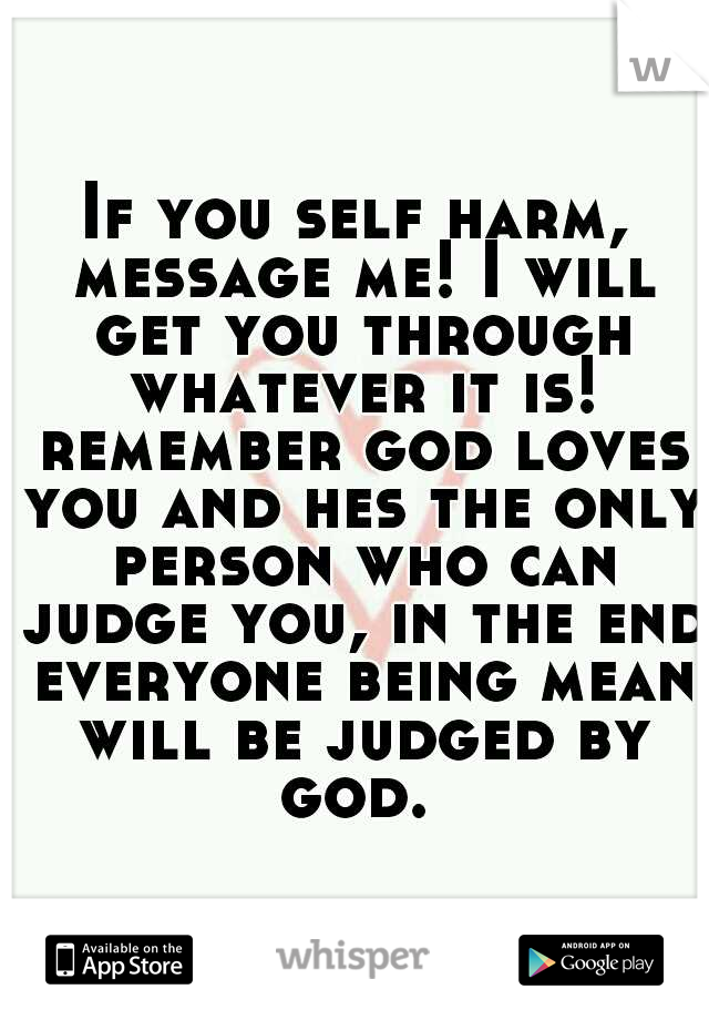 If you self harm, message me! I will get you through whatever it is! remember god loves you and hes the only person who can judge you, in the end everyone being mean will be judged by god. 