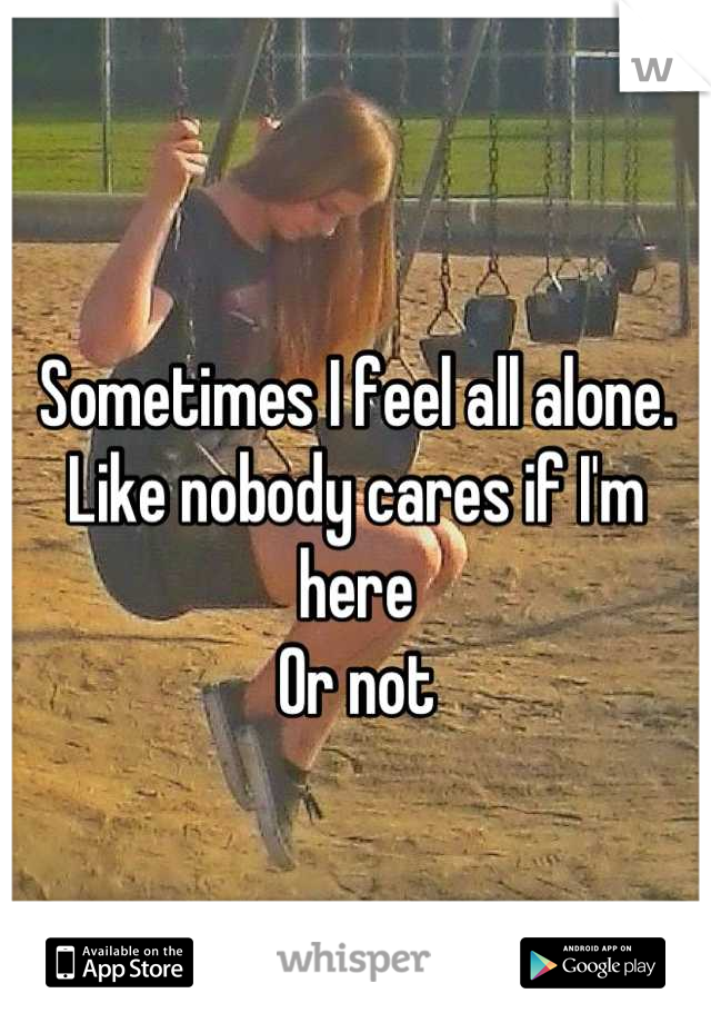 Sometimes I feel all alone. 
Like nobody cares if I'm here 
Or not