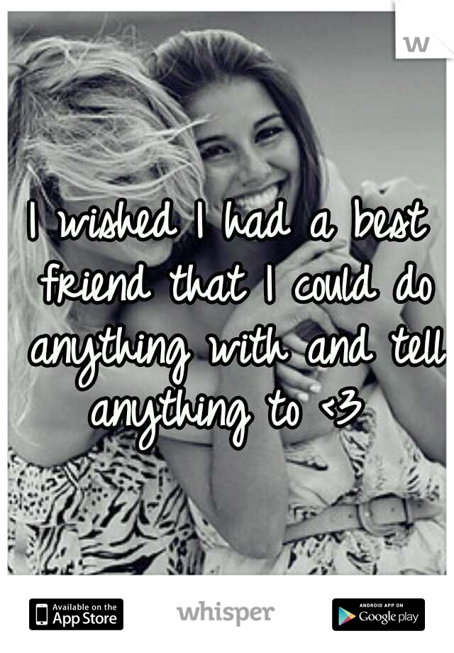 I wished I had a best friend that I could do anything with and tell anything to <3 