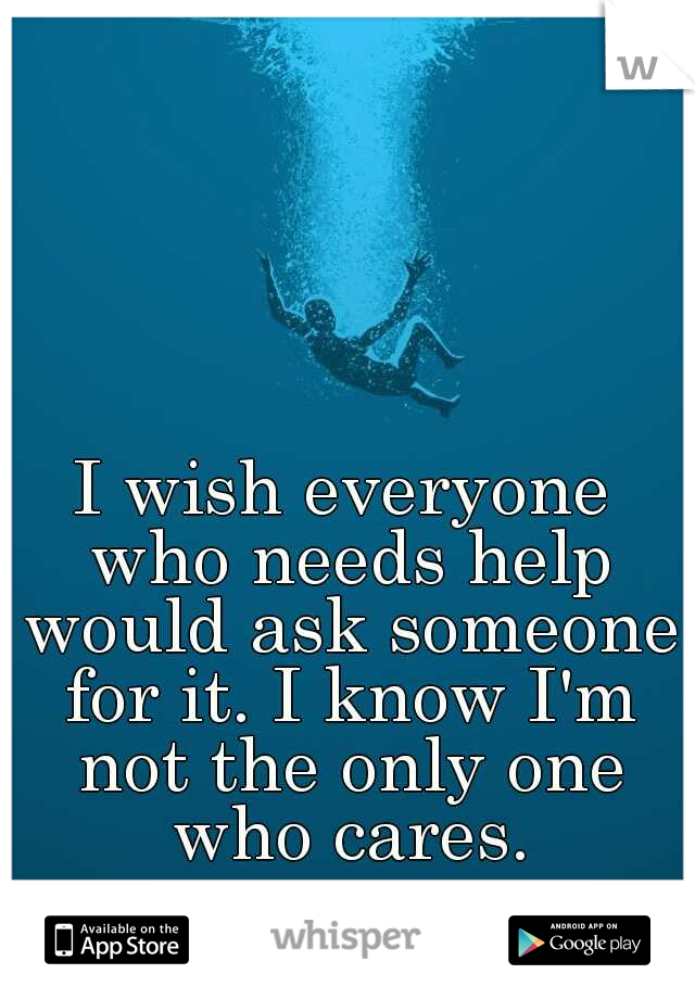 I wish everyone who needs help would ask someone for it. I know I'm not the only one who cares.