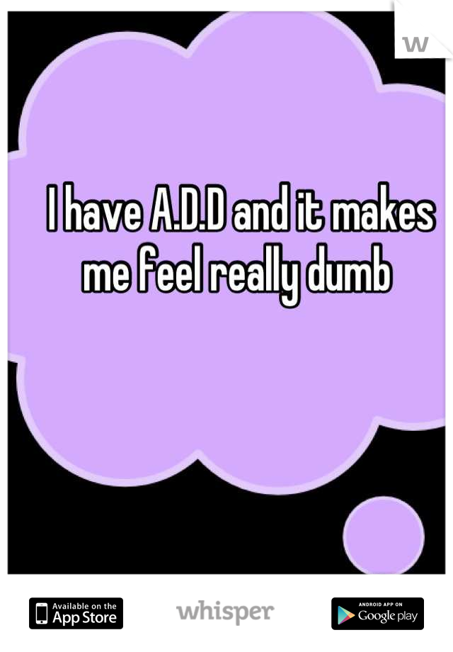 I have A.D.D and it makes me feel really dumb 