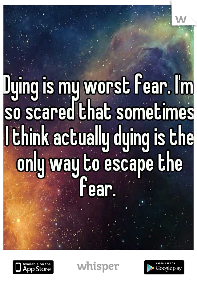 Dying is my worst fear. I'm so scared that sometimes I think actually dying is the only way to escape the fear. 
