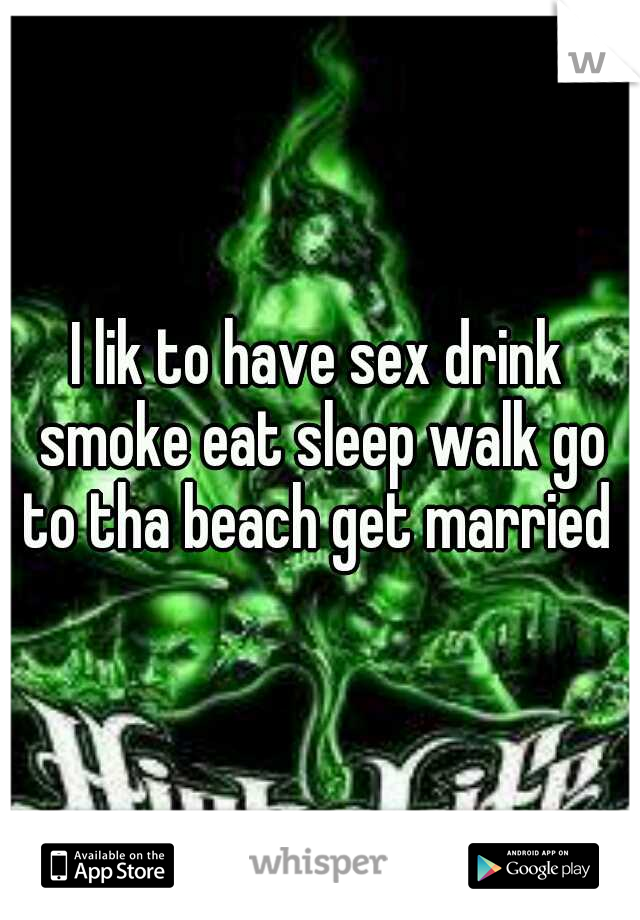 I lik to have sex drink smoke eat sleep walk go to tha beach get married 