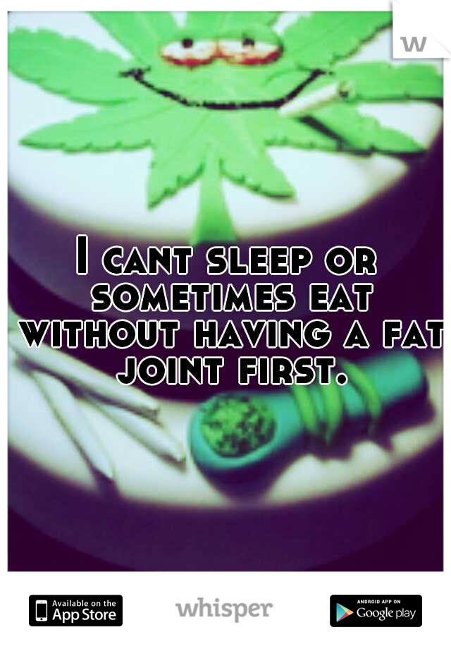 I cant sleep or sometimes eat without having a fat joint first. 