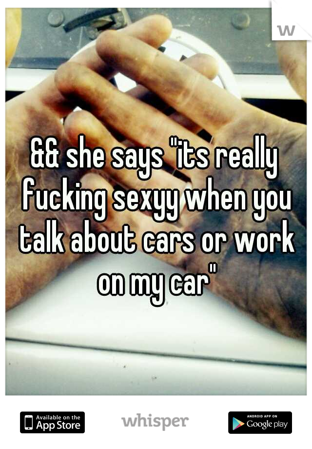 && she says "its really fucking sexyy when you talk about cars or work on my car"