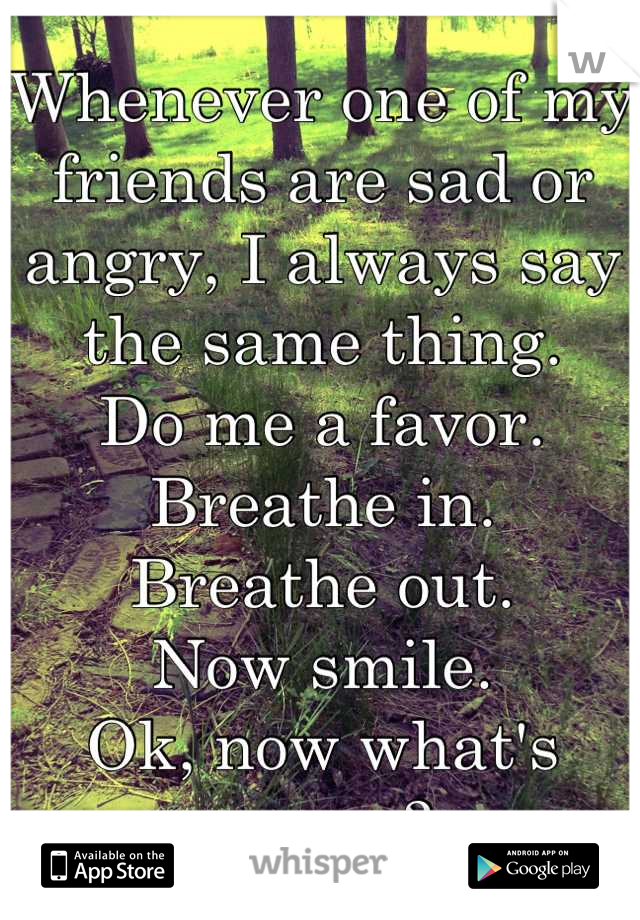 Whenever one of my friends are sad or angry, I always say the same thing.
Do me a favor.  
Breathe in. 
Breathe out. 
Now smile. 
Ok, now what's wrong?
