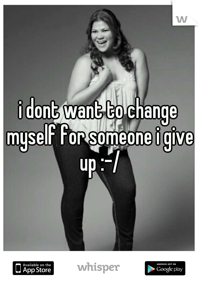 i dont want to change myself for someone i give up :-/