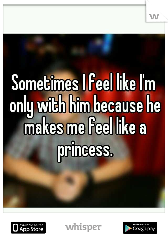 Sometimes I feel like I'm only with him because he makes me feel like a princess.