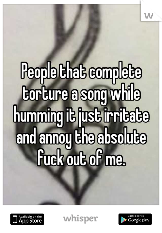 People that complete torture a song while humming it just irritate and annoy the absolute fuck out of me.