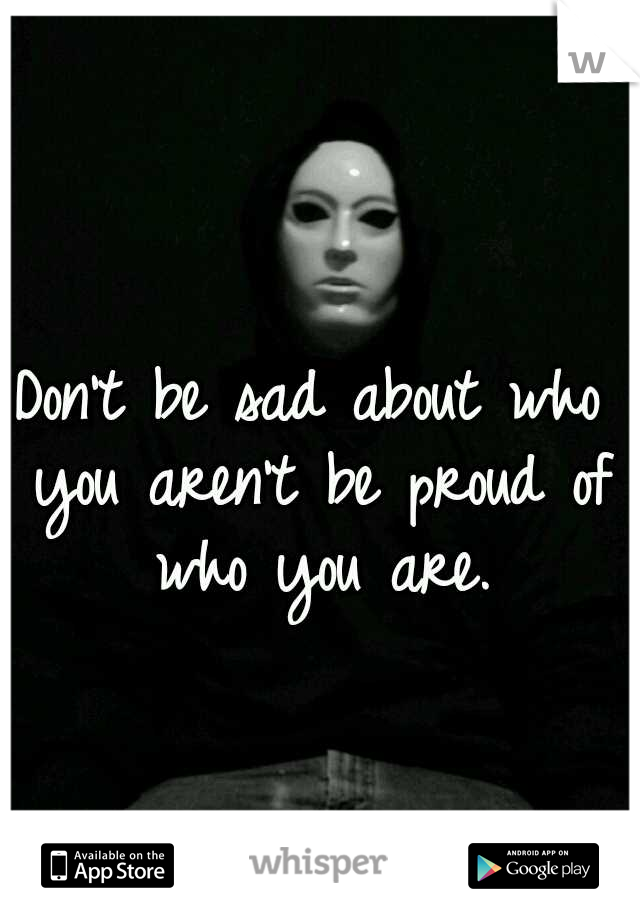 Don't be sad about who you aren't be proud of who you are.