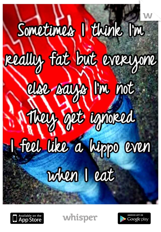 Sometimes I think I'm really fat but everyone else says I'm not 
They get ignored
I feel like a hippo even when I eat