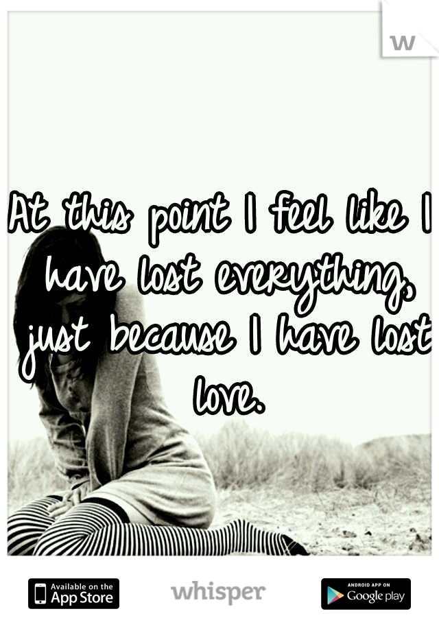 At this point I feel like I have lost everything, just because I have lost love.