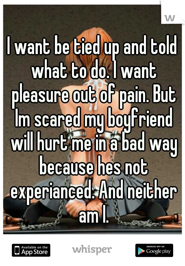 I want be tied up and told what to do. I want pleasure out of pain. But Im scared my boyfriend will hurt me in a bad way because hes not experianced. And neither am I.
