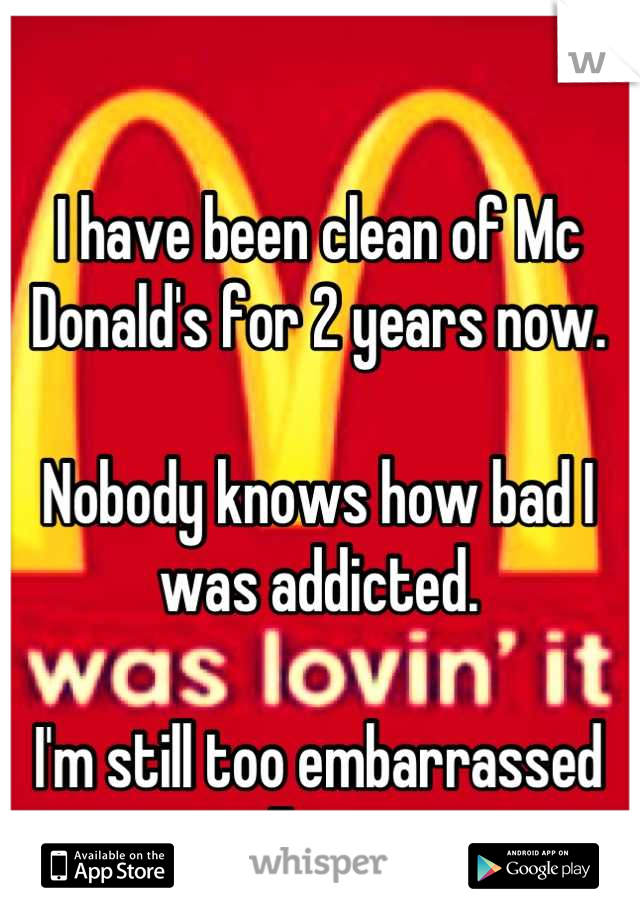 I have been clean of Mc Donald's for 2 years now. 

Nobody knows how bad I was addicted. 

I'm still too embarrassed to tell anyone. 