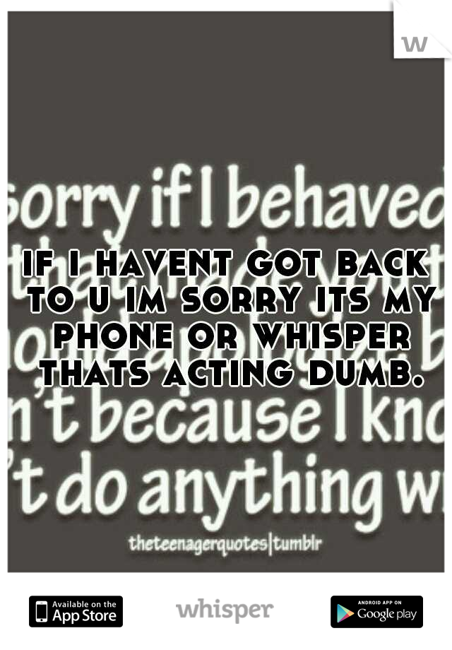 if i havent got back to u im sorry its my phone or whisper thats acting dumb.