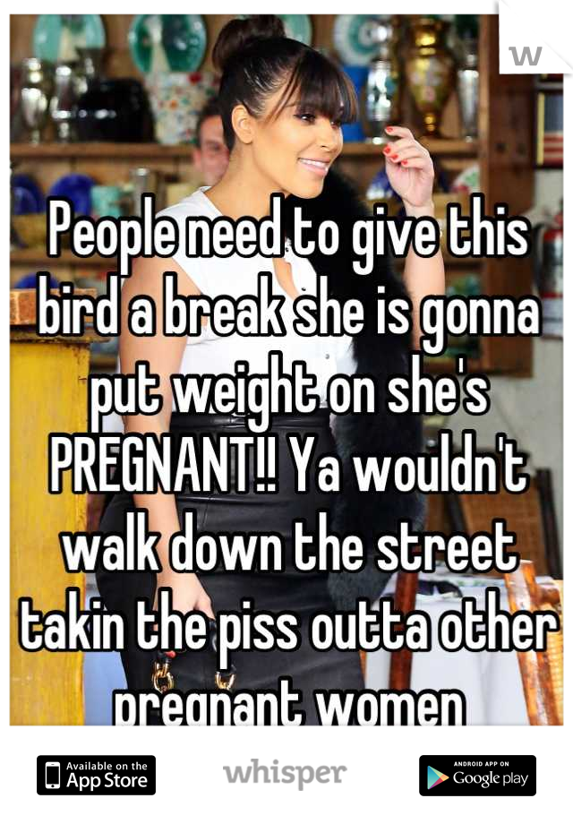 People need to give this bird a break she is gonna put weight on she's PREGNANT!! Ya wouldn't walk down the street takin the piss outta other pregnant women 
c'mon grow the fuck up