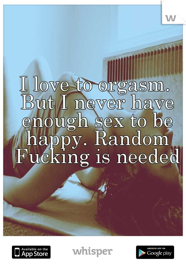 I love to orgasm. But I never have enough sex to be happy. Random Fucking is needed