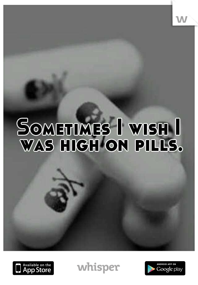 Sometimes I wish I was high on pills.