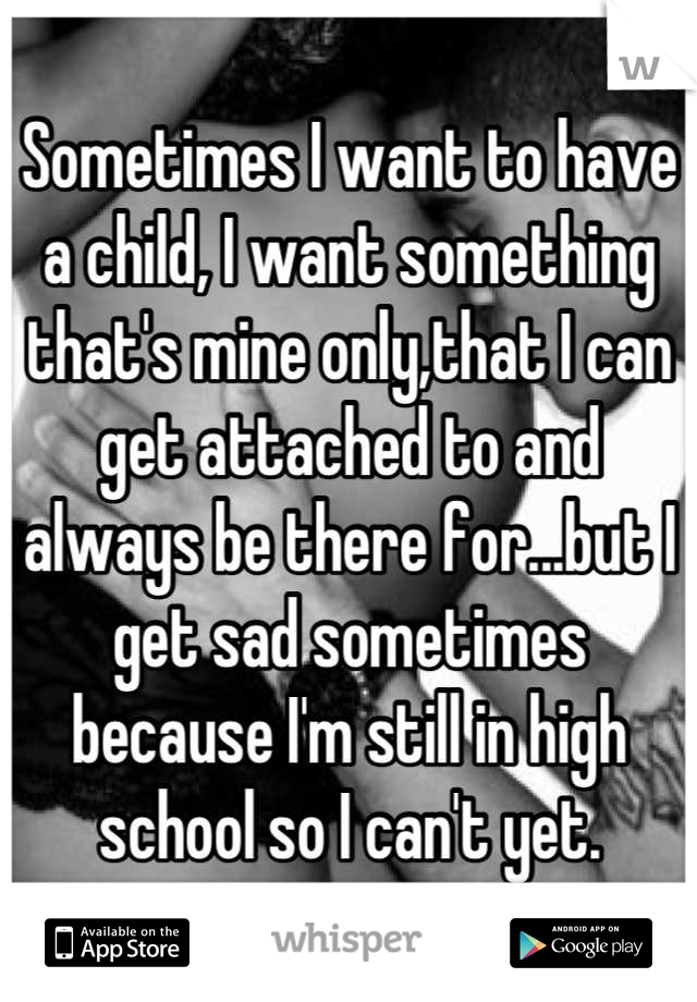 Sometimes I want to have a child, I want something that's mine only,that I can get attached to and always be there for...but I get sad sometimes because I'm still in high school so I can't yet.