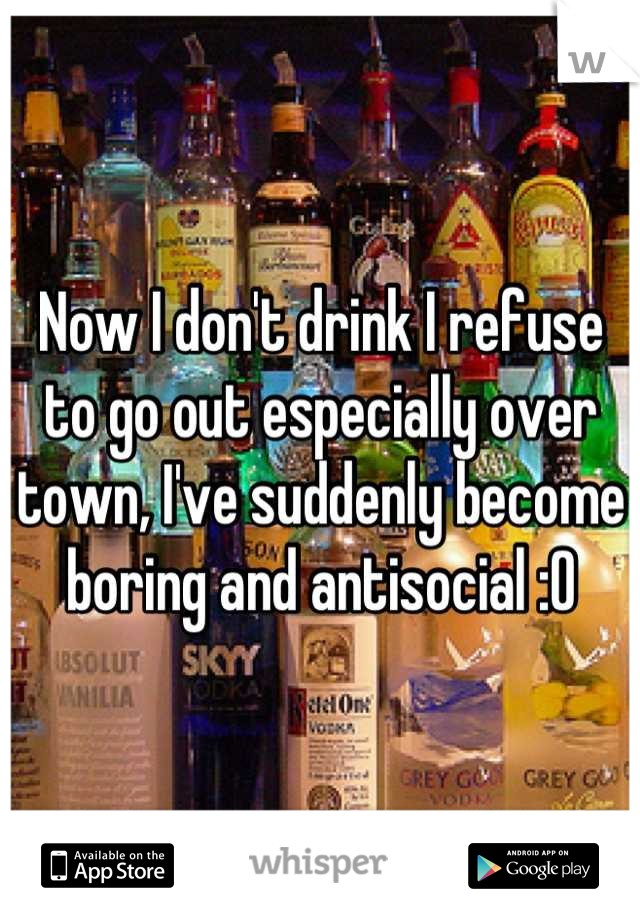 Now I don't drink I refuse to go out especially over town, I've suddenly become boring and antisocial :O