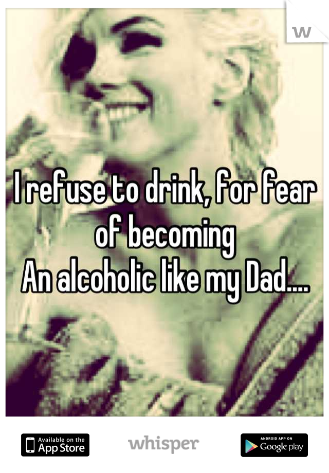 I refuse to drink, for fear of becoming 
An alcoholic like my Dad....