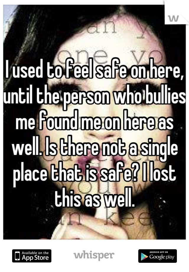I used to feel safe on here, until the person who bullies me found me on here as well. Is there not a single place that is safe? I lost this as well.