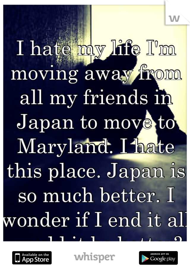 I hate my life I'm moving away from all my friends in Japan to move to Maryland. I hate this place. Japan is so much better. I wonder if I end it all would it be better?