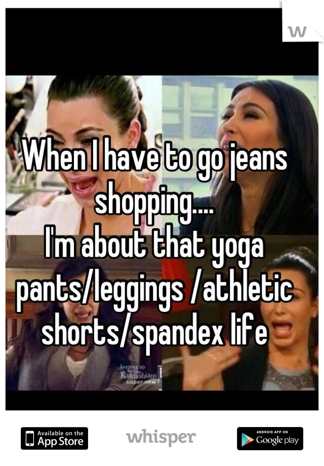 When I have to go jeans shopping....
I'm about that yoga pants/leggings /athletic shorts/spandex life