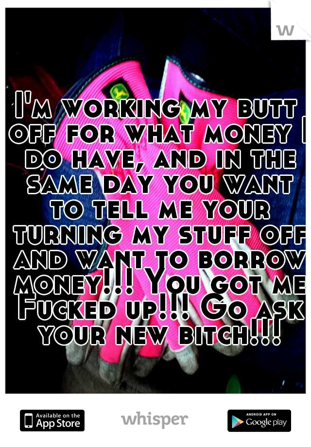 I'm working my butt off for what money I do have, and in the same day you want to tell me your turning my stuff off and want to borrow money!!! You got me Fucked up!!! Go ask your new bitch!!!