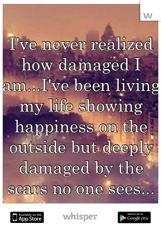 I've never realized how damaged I am...I've been living my life showing happiness on the outside but deeply damaged by the scars no one sees...