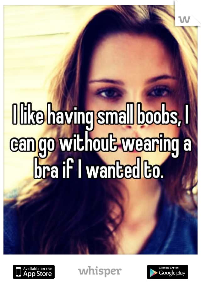 I like having small boobs, I can go without wearing a bra if I wanted to. 