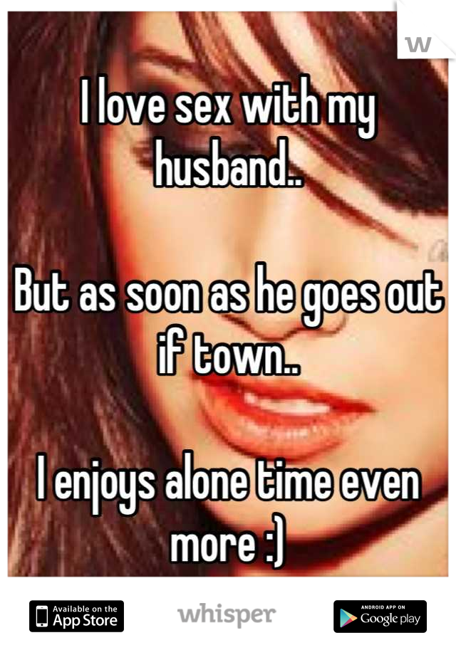 I love sex with my husband..

But as soon as he goes out if town..

I enjoys alone time even more :)