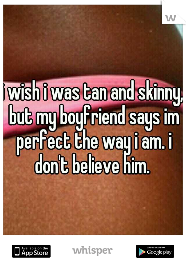 i wish i was tan and skinny, but my boyfriend says im perfect the way i am. i don't believe him. 