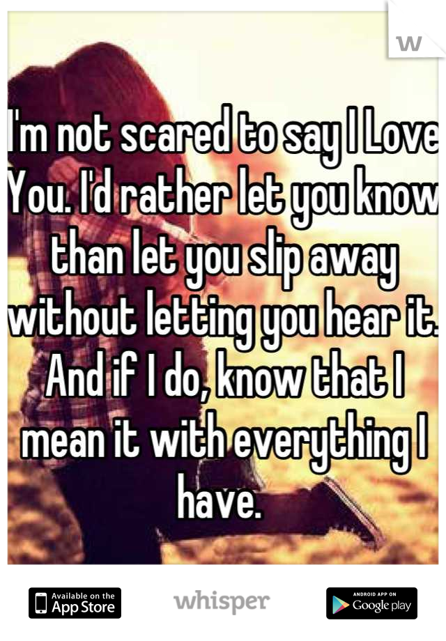 I'm not scared to say I Love You. I'd rather let you know than let you slip away without letting you hear it. And if I do, know that I mean it with everything I have. 