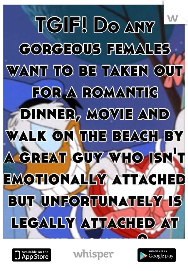 TGIF! Do any gorgeous females want to be taken out for a romantic dinner, movie and walk on the beach by a great guy who isn't emotionally attached but unfortunately is legally attached at the moment?