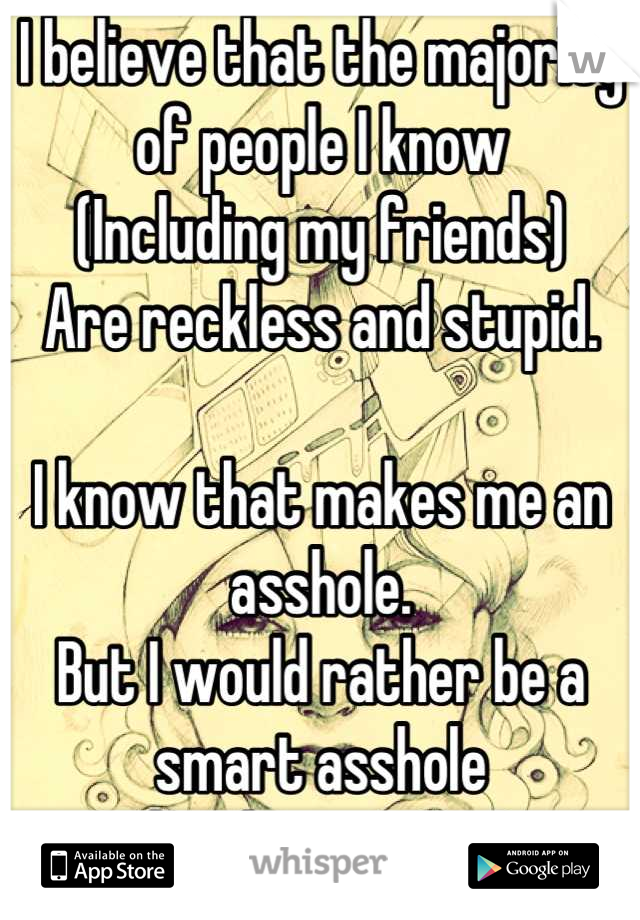 I believe that the majority of people I know
(Including my friends)
Are reckless and stupid.

I know that makes me an asshole.
But I would rather be a smart asshole
than be a moron! 
