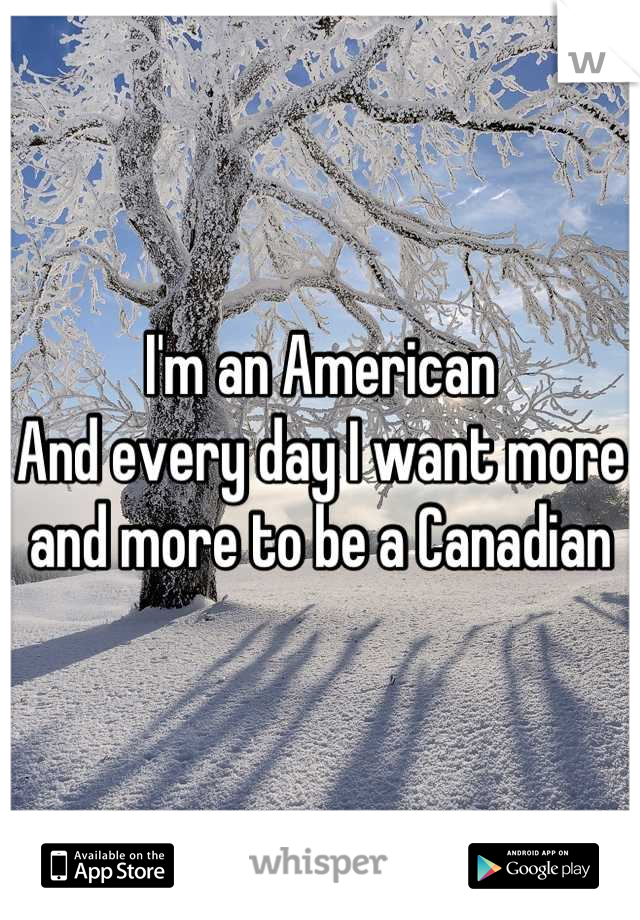 I'm an American
And every day I want more and more to be a Canadian