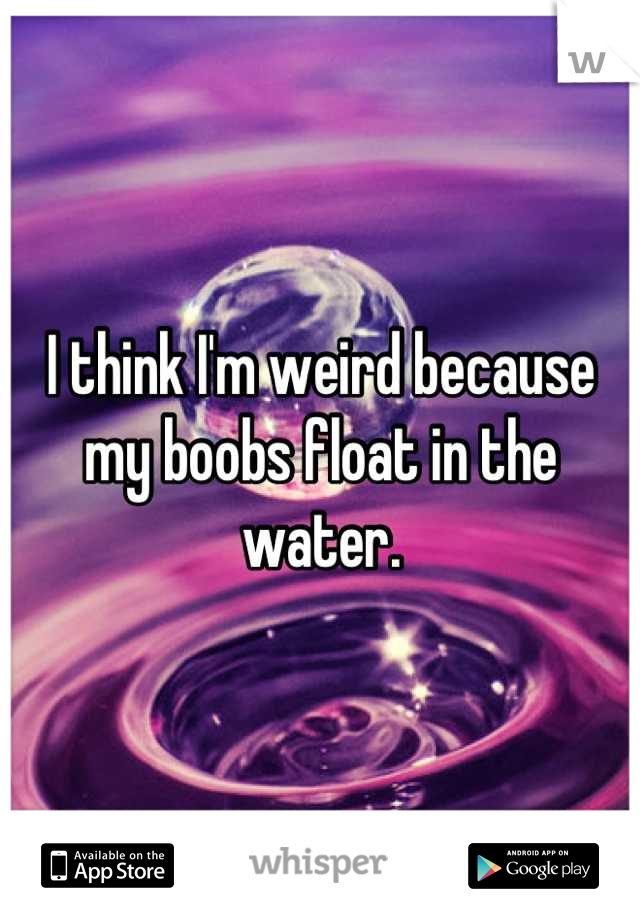 I think I'm weird because my boobs float in the water.