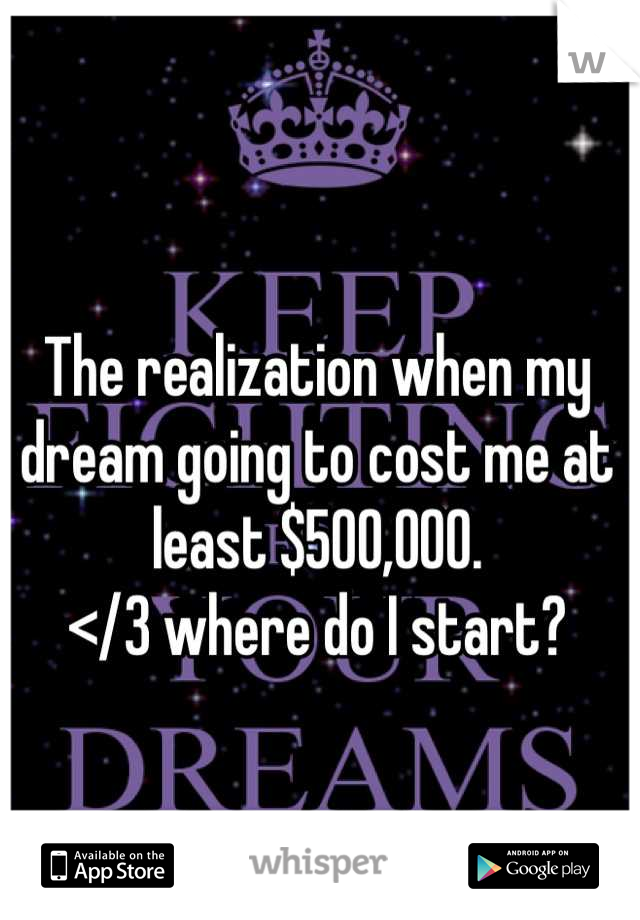 The realization when my dream going to cost me at least $500,000. 
</3 where do I start?