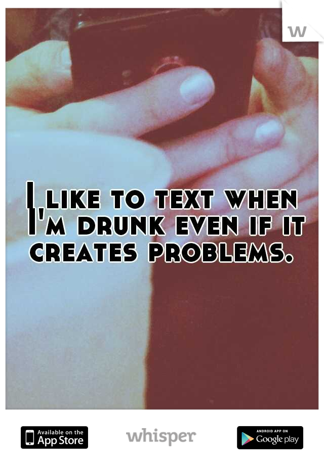 I like to text when I'm drunk even if it creates problems. 