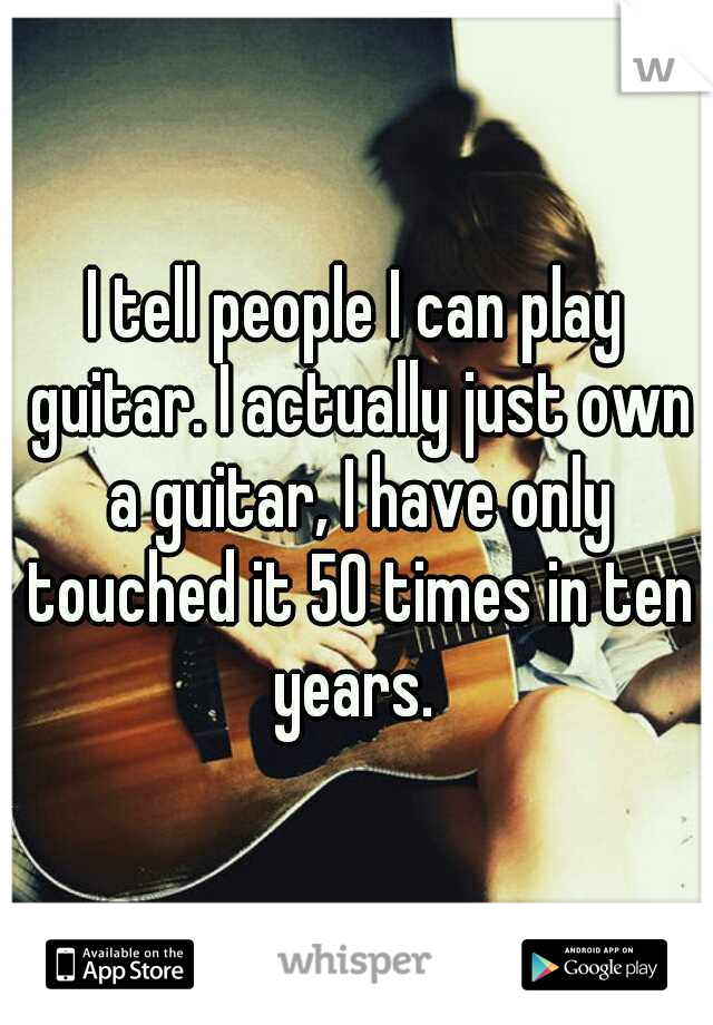 I tell people I can play guitar. I actually just own a guitar, I have only touched it 50 times in ten years. 