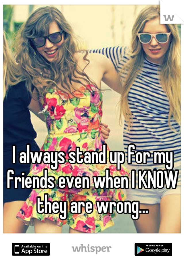 I always stand up for my friends even when I KNOW they are wrong...