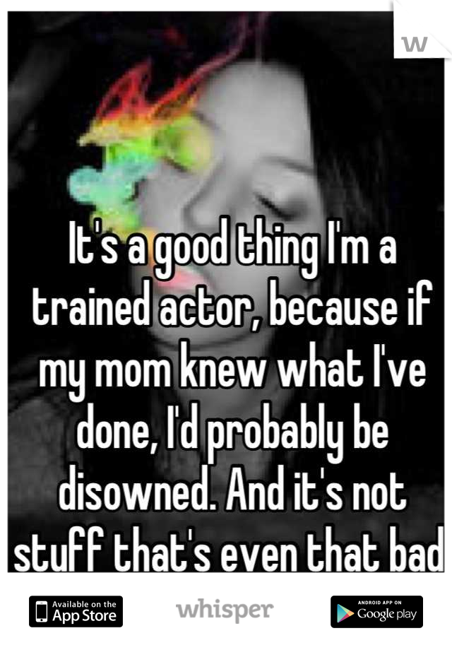 It's a good thing I'm a trained actor, because if my mom knew what I've done, I'd probably be disowned. And it's not stuff that's even that bad. 