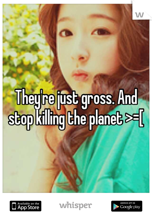 They're just gross. And stop killing the planet >=[