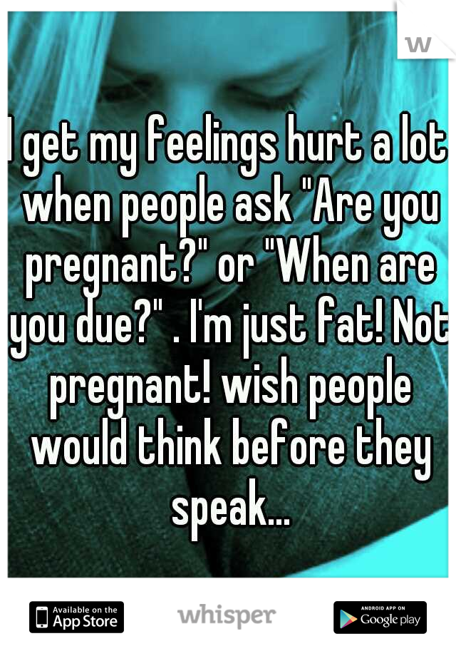 I get my feelings hurt a lot when people ask "Are you pregnant?" or "When are you due?" . I'm just fat! Not pregnant! wish people would think before they speak...
