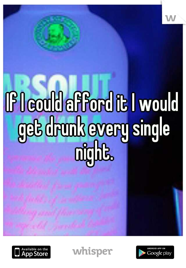 If I could afford it I would get drunk every single night.