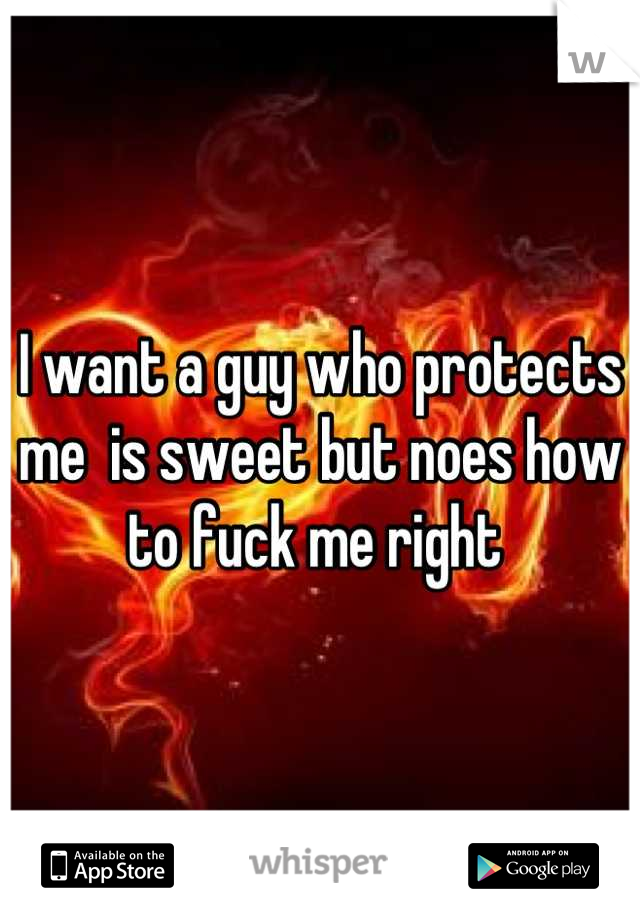 I want a guy who protects me  is sweet but noes how to fuck me right 